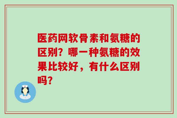 医药网软骨素和氨糖的区别？哪一种氨糖的效果比较好，有什么区别吗？-第1张图片-氨糖科普网