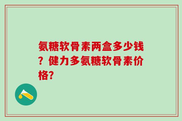 氨糖软骨素两盒多少钱？健力多氨糖软骨素价格？-第1张图片-氨糖科普网