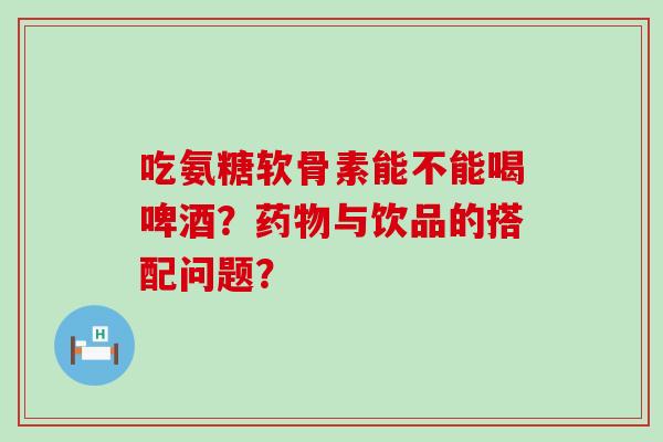 吃氨糖软骨素能不能喝啤酒？药物与饮品的搭配问题？-第1张图片-氨糖科普网