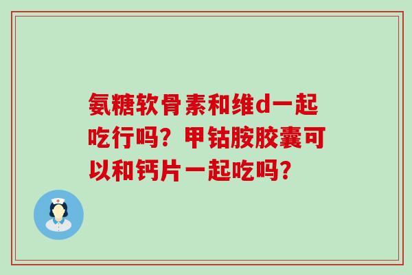 氨糖软骨素和维d一起吃行吗？甲钴胺胶囊可以和钙片一起吃吗？-第1张图片-氨糖科普网