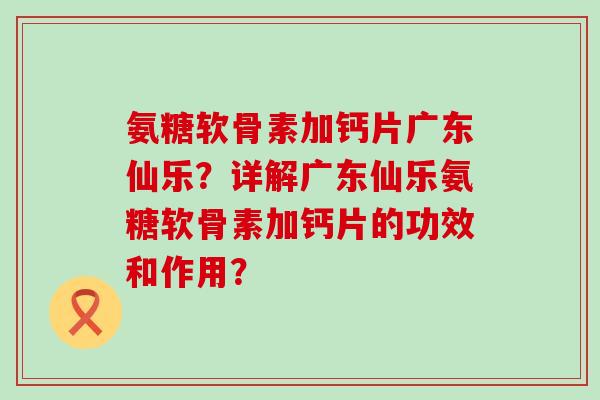 氨糖软骨素加钙片广东仙乐？详解广东仙乐氨糖软骨素加钙片的功效和作用？-第1张图片-氨糖科普网