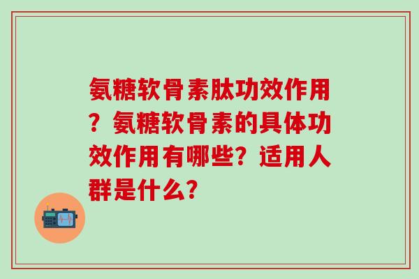 氨糖软骨素肽功效作用？氨糖软骨素的具体功效作用有哪些？适用人群是什么？-第1张图片-氨糖科普网