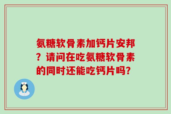 氨糖软骨素加钙片安邦？请问在吃氨糖软骨素的同时还能吃钙片吗？-第1张图片-氨糖科普网