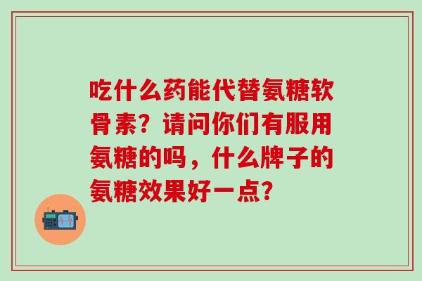 吃什么药能代替氨糖软骨素？请问你们有服用氨糖的吗，什么牌子的氨糖效果好一点？-第1张图片-氨糖科普网
