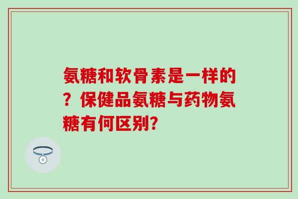 氨糖和软骨素是一样的？保健品氨糖与药物氨糖有何区别？-第1张图片-氨糖科普网
