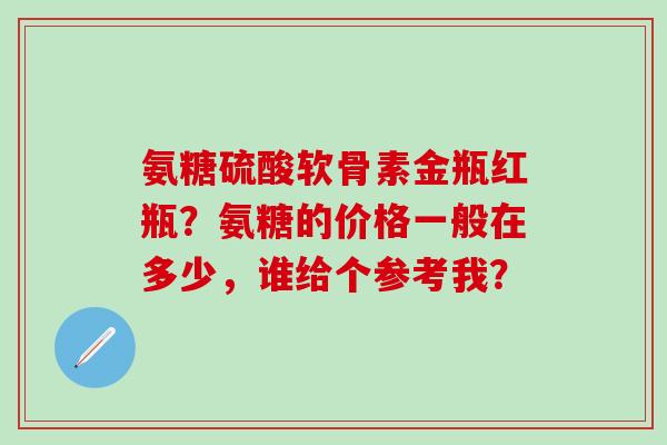 氨糖硫酸软骨素金瓶红瓶?氨糖的价格一般在多少,谁给个参考我?-第1张图片-氨糖科普网 氨糖硫酸软骨素金瓶红瓶?氨糖的价格一般在多少,谁给个参考我?-第1张图片-氨糖科普网