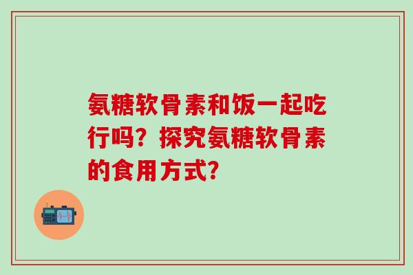氨糖软骨素和饭一起吃行吗？探究氨糖软骨素的食用方式？-第1张图片-氨糖科普网