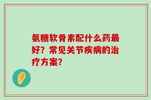 氨糖软骨素配什么药最好？常见关节疾病的治疗方案？-第1张图片-氨糖科普网