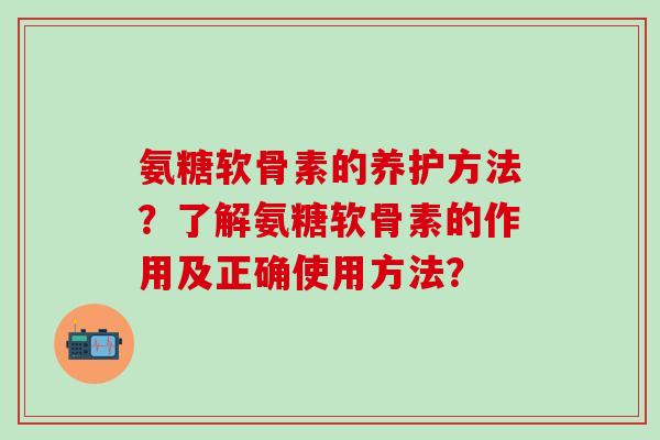 氨糖软骨素的养护方法？了解氨糖软骨素的作用及正确使用方法？-第1张图片-氨糖科普网