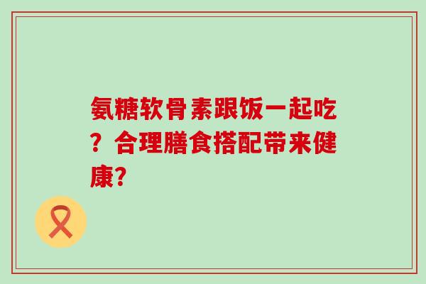 氨糖软骨素跟饭一起吃？合理膳食搭配带来健康？-第1张图片-氨糖科普网