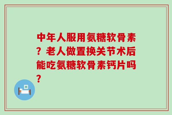 中年人服用氨糖软骨素？老人做置换关节术后能吃氨糖软骨素钙片吗？-第1张图片-氨糖科普网