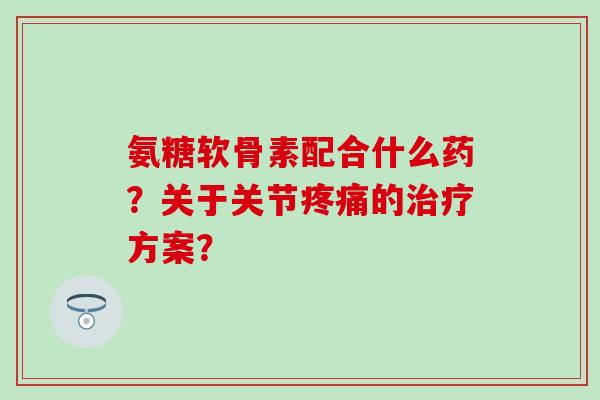 氨糖软骨素配合什么药?关于关节疼痛的治疗方案?-第1张图片-氨糖科普网 氨糖软骨素配合什么药?关于关节疼痛的治疗方案?-第1张图片-氨糖科普网