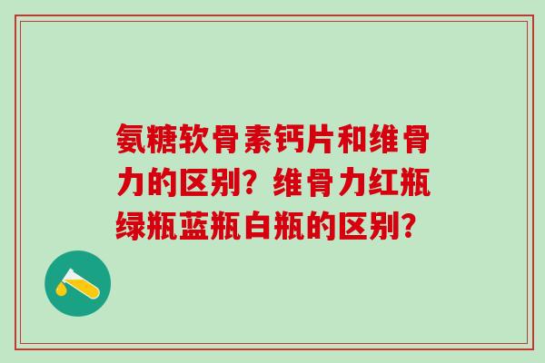 氨糖软骨素钙片和维骨力的区别?维骨力红瓶绿瓶蓝瓶白瓶的区别?-第1张图片-氨糖科普网 氨糖软骨素钙片和维骨力的区别?维骨力红瓶绿瓶蓝瓶白瓶的区别?-第1张图片-氨糖科普网