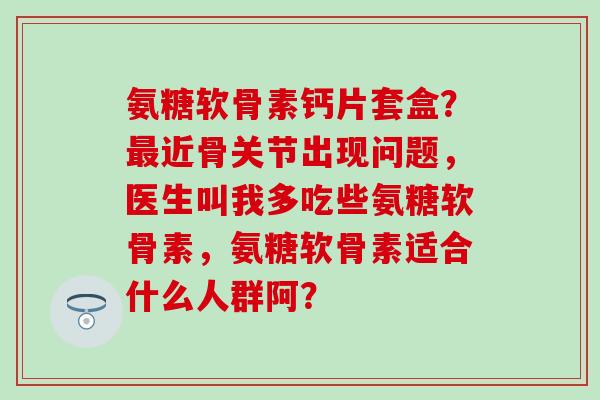 氨糖软骨素钙片套盒?最近骨关节出现问题,医生叫我多吃些氨糖软骨素,氨糖软骨素适合什么人群阿?-第1张图片-氨糖科普网 氨糖软骨素钙片套盒?最近骨关节出现问题,医生叫我多吃些氨糖软骨素,氨糖软骨素适合什么人群阿?-第1张图片-氨糖科普网