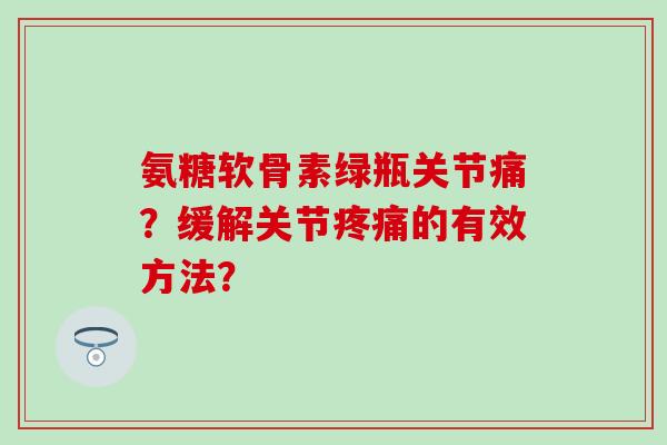 氨糖软骨素绿瓶关节痛?缓解关节疼痛的有效方法?-第1张图片-氨糖科普网 氨糖软骨素绿瓶关节痛?缓解关节疼痛的有效方法?-第1张图片-氨糖科普网