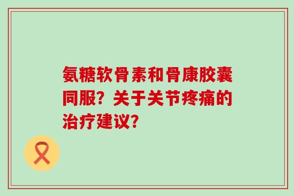 氨糖软骨素和骨康胶囊同服?关于关节疼痛的治疗建议?-第1张图片-氨糖科普网 氨糖软骨素和骨康胶囊同服?关于关节疼痛的治疗建议?-第1张图片-氨糖科普网