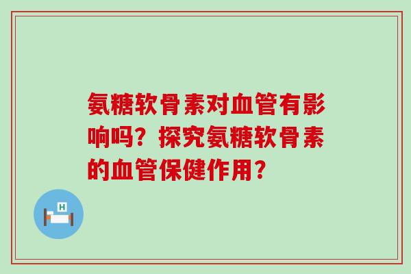 氨糖软骨素对血管有影响吗?探究氨糖软骨素的血管保健作用?-第1张图片-氨糖科普网 氨糖软骨素对血管有影响吗?探究氨糖软骨素的血管保健作用?-第1张图片-氨糖科普网