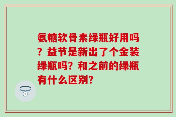 氨糖软骨素绿瓶好用吗?益节是新出了个金装绿瓶吗?和之前的绿瓶有什么区别?-第1张图片-氨糖科普网 氨糖软骨素绿瓶好用吗?益节是新出了个金装绿瓶吗?和之前的绿瓶有什么区别?-第1张图片-氨糖科普网