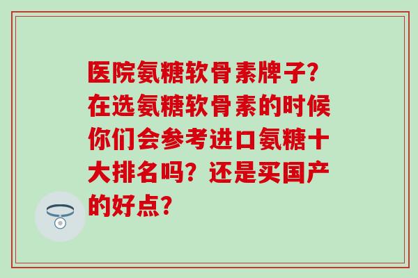 医院氨糖软骨素牌子？在选氨糖软骨素的时候你们会参考进口氨糖十大排名吗？还是买国产的好点？-第1张图片-氨糖科普网