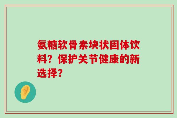 氨糖软骨素块状固体饮料?保护关节健康的新选择?-第1张图片-氨糖科普网 氨糖软骨素块状固体饮料?保护关节健康的新选择?-第1张图片-氨糖科普网