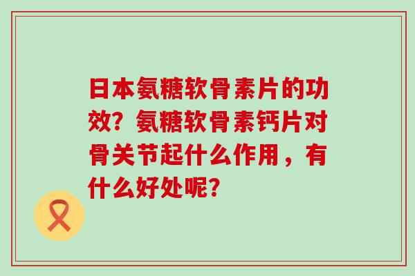 日本氨糖软骨素片的功效？氨糖软骨素钙片对骨关节起什么作用，有什么好处呢？-第1张图片-氨糖科普网