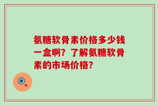 氨糖软骨素价格多少钱一盒啊?了解氨糖软骨素的市场价格?-第1张图片-氨糖科普网 氨糖软骨素价格多少钱一盒啊?了解氨糖软骨素的市场价格?-第1张图片-氨糖科普网