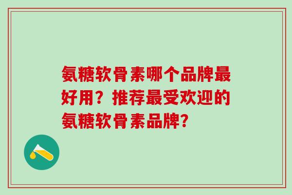 氨糖软骨素哪个品牌最好用？推荐最受欢迎的氨糖软骨素品牌？-第1张图片-氨糖科普网