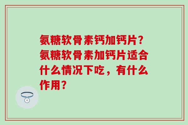 氨糖软骨素钙加钙片?氨糖软骨素加钙片适合什么情况下吃,有什么作用?-第1张图片-氨糖科普网 氨糖软骨素钙加钙片?氨糖软骨素加钙片适合什么情况下吃,有什么作用?-第1张图片-氨糖科普网