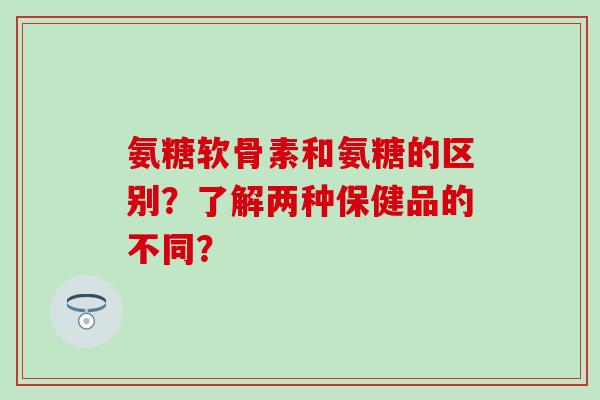 氨糖软骨素和氨糖的区别？了解两种保健品的不同？-第1张图片-氨糖科普网