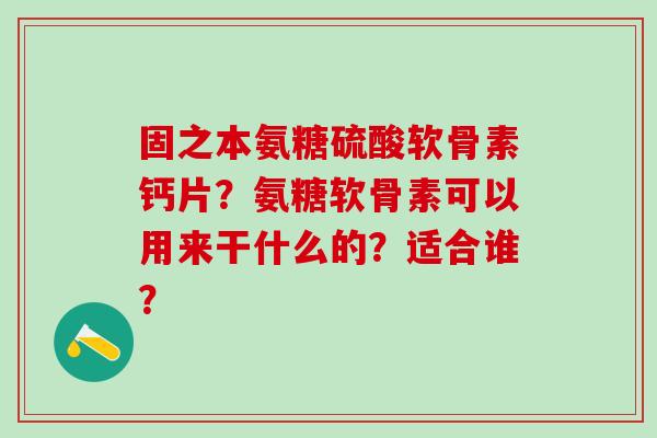 固之本氨糖硫酸软骨素钙片?氨糖软骨素可以用来干什么的?适合谁?-第1张图片-氨糖科普网 固之本氨糖硫酸软骨素钙片?氨糖软骨素可以用来干什么的?适合谁?-第1张图片-氨糖科普网
