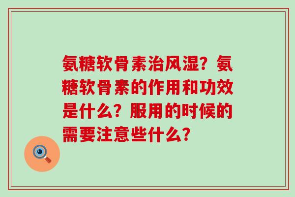 氨糖软骨素治风湿？氨糖软骨素的作用和功效是什么？服用的时候的需要注意些什么？-第1张图片-氨糖科普网