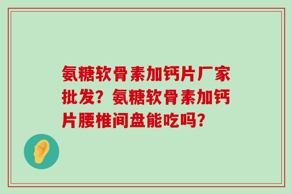 氨糖软骨素加钙片厂家批发？氨糖软骨素加钙片腰椎间盘能吃吗？-第1张图片-氨糖科普网