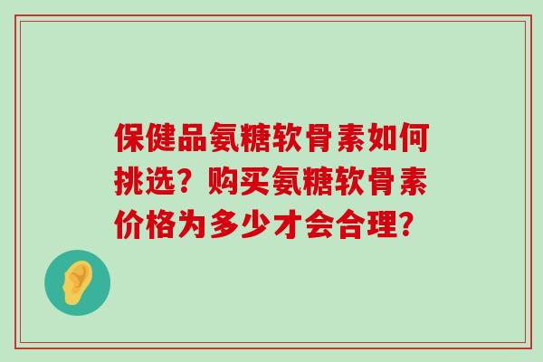 保健品氨糖软骨素如何挑选？购买氨糖软骨素价格为多少才会合理？-第1张图片-氨糖科普网