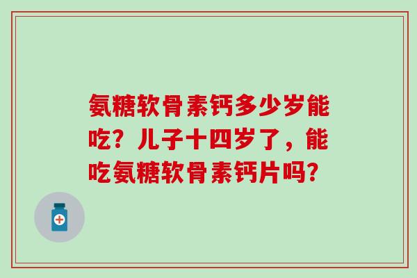 氨糖软骨素钙多少岁能吃?儿子十四岁了,能吃氨糖软骨素钙片吗?-第1张图片-氨糖科普网 氨糖软骨素钙多少岁能吃?儿子十四岁了,能吃氨糖软骨素钙片吗?-第1张图片-氨糖科普网