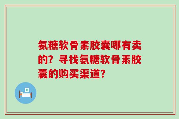 氨糖软骨素胶囊哪有卖的？寻找氨糖软骨素胶囊的购买渠道？-第1张图片-氨糖科普网