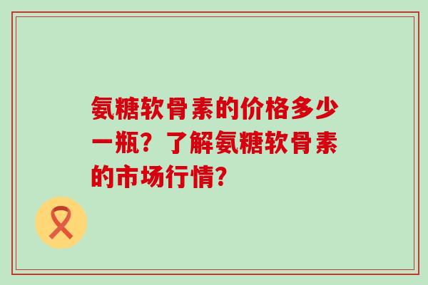 氨糖软骨素的价格多少一瓶？了解氨糖软骨素的市场行情？-第1张图片-氨糖科普网