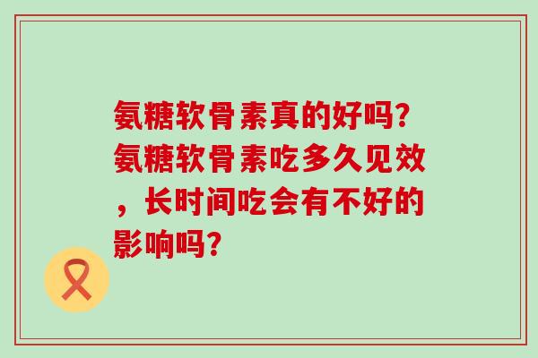 氨糖软骨素真的好吗?氨糖软骨素吃多久见效,长时间吃会有不好的影响吗?-第1张图片-氨糖科普网 氨糖软骨素真的好吗?氨糖软骨素吃多久见效,长时间吃会有不好的影响吗?-第1张图片-氨糖科普网