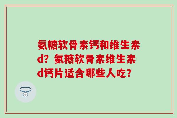 氨糖软骨素钙和维生素d？氨糖软骨素维生素d钙片适合哪些人吃？-第1张图片-氨糖科普网
