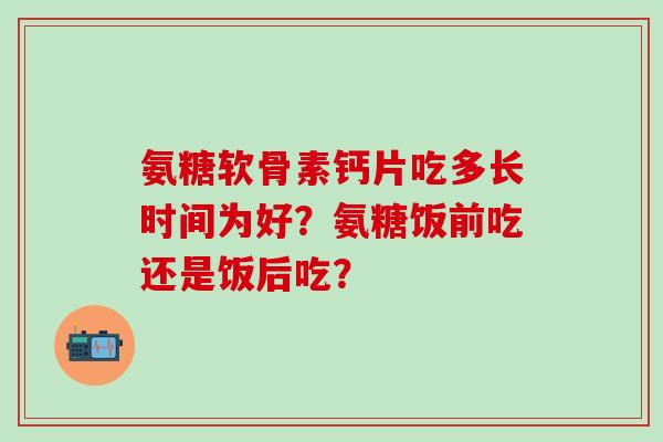 氨糖软骨素钙片吃多长时间为好?氨糖饭前吃还是饭后吃?-第1张图片-氨糖科普网 氨糖软骨素钙片吃多长时间为好?氨糖饭前吃还是饭后吃?-第1张图片-氨糖科普网