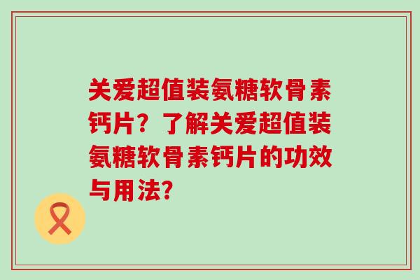关爱超值装氨糖软骨素钙片?了解关爱超值装氨糖软骨素钙片的功效与用法?-第1张图片-氨糖科普网 关爱超值装氨糖软骨素钙片?了解关爱超值装氨糖软骨素钙片的功效与用法?-第1张图片-氨糖科普网