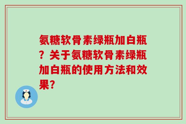 氨糖软骨素绿瓶加白瓶？关于氨糖软骨素绿瓶加白瓶的使用方法和效果？-第1张图片-氨糖科普网