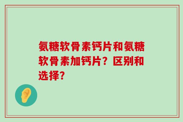 氨糖软骨素钙片和氨糖软骨素加钙片?区别和选择?-第1张图片-氨糖科普网 氨糖软骨素钙片和氨糖软骨素加钙片?区别和选择?-第1张图片-氨糖科普网