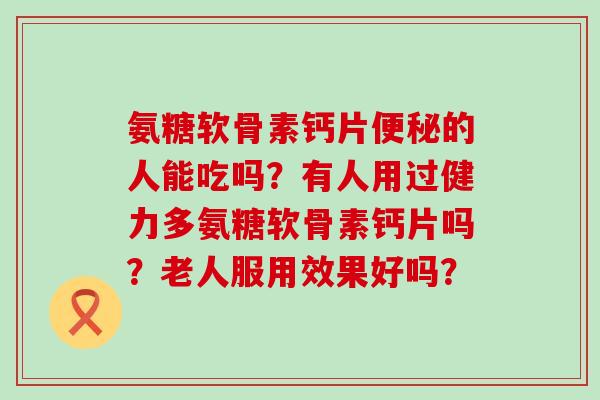 氨糖软骨素钙片便秘的人能吃吗？有人用过健力多氨糖软骨素钙片吗？老人服用效果好吗？-第1张图片-氨糖科普网