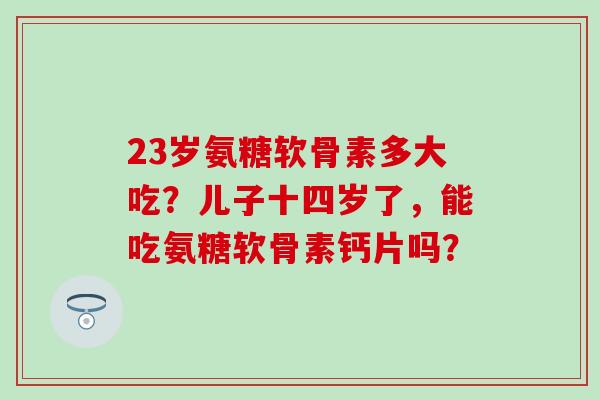 23岁氨糖软骨素多大吃？儿子十四岁了，能吃氨糖软骨素钙片吗？-第1张图片-氨糖科普网