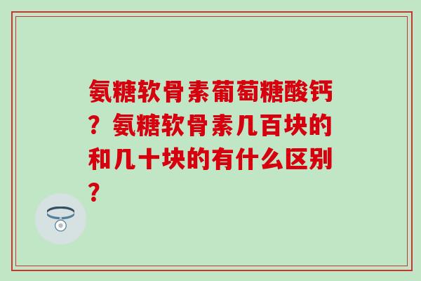 氨糖软骨素葡萄糖酸钙?氨糖软骨素几百块的和几十块的有什么区别?-第1张图片-氨糖科普网 氨糖软骨素葡萄糖酸钙?氨糖软骨素几百块的和几十块的有什么区别?-第1张图片-氨糖科普网