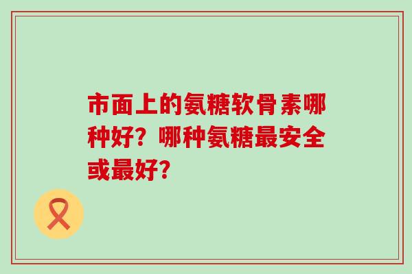 市面上的氨糖软骨素哪种好？哪种氨糖最安全或最好？-第1张图片-氨糖科普网