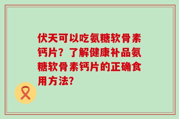 伏天可以吃氨糖软骨素钙片？了解健康补品氨糖软骨素钙片的正确食用方法？-第1张图片-氨糖科普网