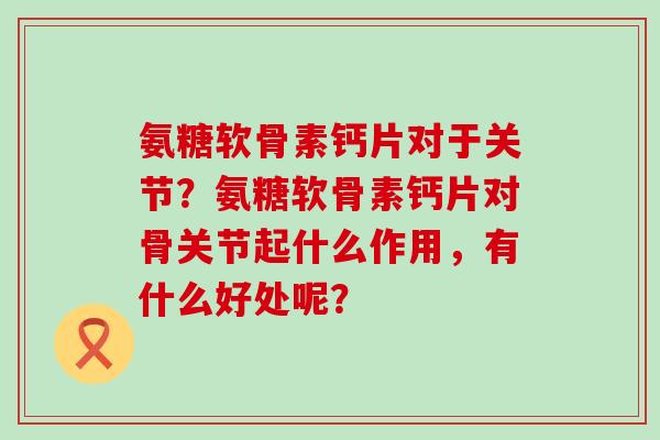 氨糖软骨素钙片对于关节?氨糖软骨素钙片对骨关节起什么作用,有什么好处呢?-第1张图片-氨糖科普网 氨糖软骨素钙片对于关节?氨糖软骨素钙片对骨关节起什么作用,有什么好处呢?-第1张图片-氨糖科普网