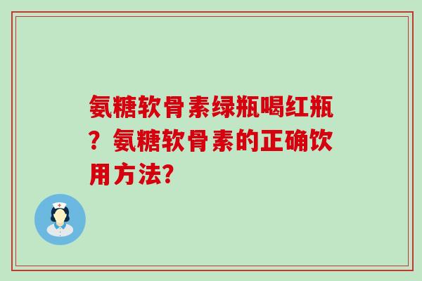 氨糖软骨素绿瓶喝红瓶?氨糖软骨素的正确饮用方法?-第1张图片-氨糖科普网 氨糖软骨素绿瓶喝红瓶?氨糖软骨素的正确饮用方法?-第1张图片-氨糖科普网