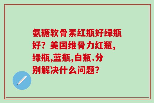 氨糖软骨素红瓶好绿瓶好?美国维骨力红瓶,绿瓶,蓝瓶,白瓶.分别解决什么问题?-第1张图片-氨糖科普网 氨糖软骨素红瓶好绿瓶好?美国维骨力红瓶,绿瓶,蓝瓶,白瓶.分别解决什么问题?-第1张图片-氨糖科普网